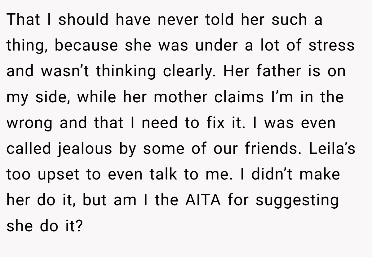 That I should have never told her such a thing, because she was under a lot of stress and wasn’t thinking clearly. Her father is on my side, while her mother claims I’m in the wrong and that I need to fix it. I was even called jealous by some of our friends. Leila’s too upset to even talk to me. I didn’t make her do it, but am I the AITA for suggesting she do it?