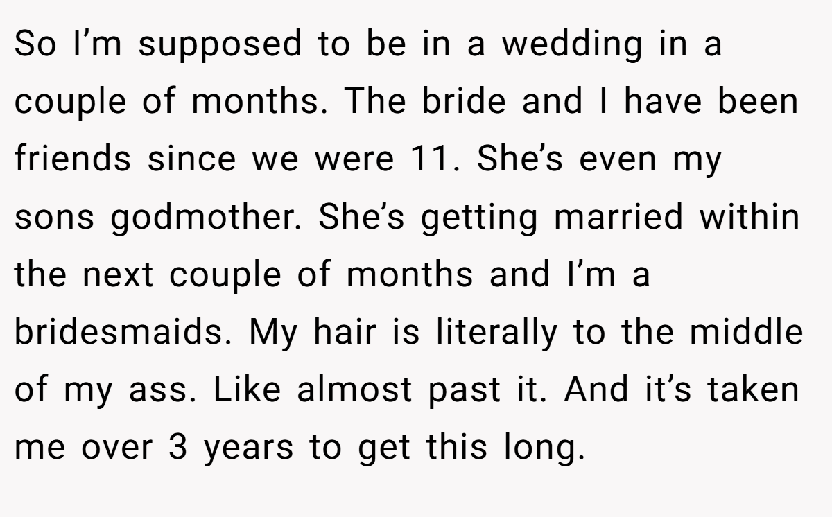 So I’m supposed to be in a wedding in a couple of months. The bride and I have been friends since we were 11. She’s even my sons godmother. She’s getting married within the next couple of months and I’m a bridesmaids. My hair is literally to the middle of my ass. Like almost past it. And it’s taken me over 3 years to get this long.