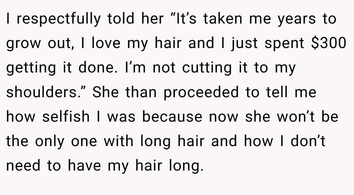 I respectfully told her “It’s taken me years to grow out, I love my hair and I just spent $300 getting it done. I’m not cutting it to my shoulders.” She than proceeded to tell me how selfish I was because now she won’t be the only one with long hair and how I don’t need to have my hair long.