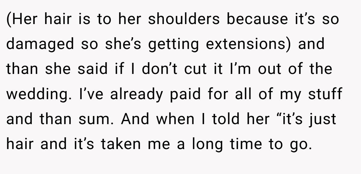 (Her hair is to her shoulders because it’s so damaged so she’s getting extensions) and than she said if I don’t cut it I’m out of the wedding. I’ve already paid for all of my stuff and than sum. And when I told her “it’s just hair and it’s taken me a long time to go.