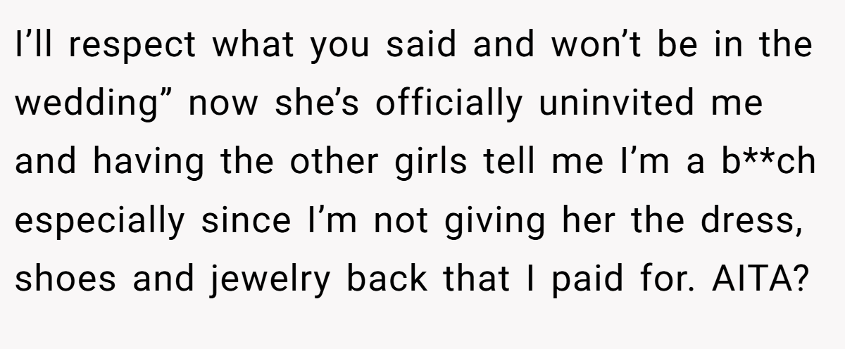 I’ll respect what you said and won’t be in the wedding” now she’s officially uninvited me and having the other girls tell me I’m a b**ch especially since I’m not giving her the dress, shoes and jewelry back that I paid for. AITA?