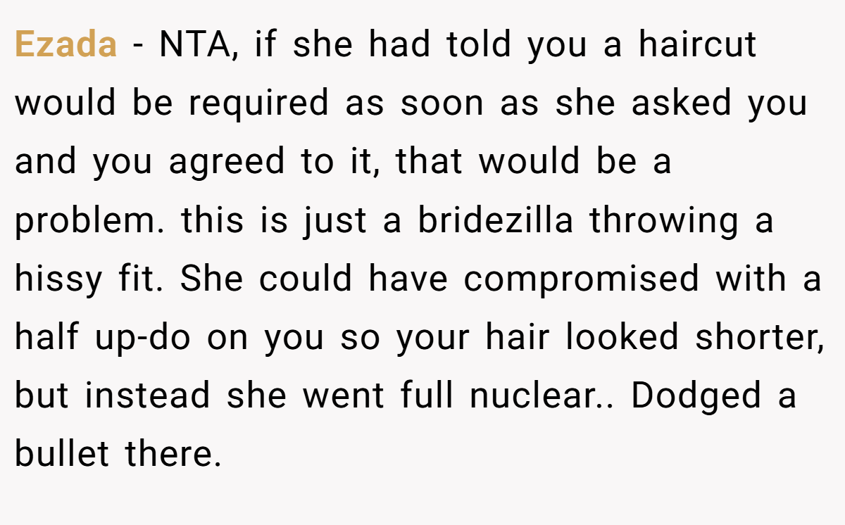 Ezada − NTA, if she had told you a haircut would be required as soon as she asked you and you agreed to it, that would be a problem. this is just a bridezilla throwing a hissy fit. She could have compromised with a half up-do on you so your hair looked shorter, but instead she went full nuclear.. Dodged a bullet there.