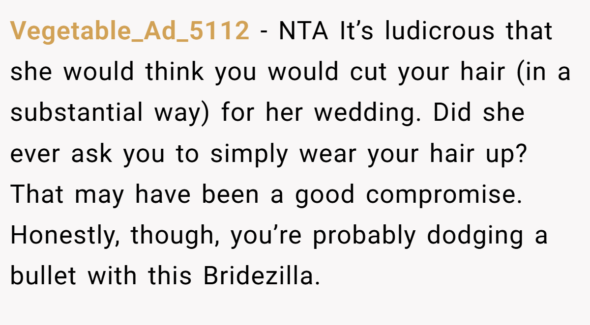 Vegetable_Ad_5112 − NTA It’s ludicrous that she would think you would cut your hair (in a substantial way) for her wedding. Did she ever ask you to simply wear your hair up? That may have been a good compromise. Honestly, though, you’re probably dodging a bullet with this Bridezilla.