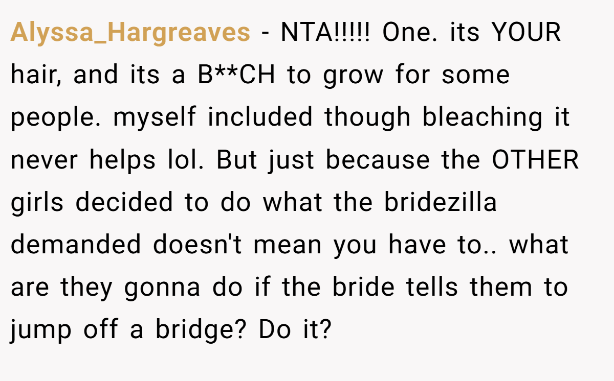 Alyssa_Hargreaves − NTA!!!!! One. its YOUR hair, and its a B**CH to grow for some people. myself included though bleaching it never helps lol. But just because the OTHER girls decided to do what the bridezilla demanded doesn't mean you have to.. what are they gonna do if the bride tells them to jump off a bridge? Do it?