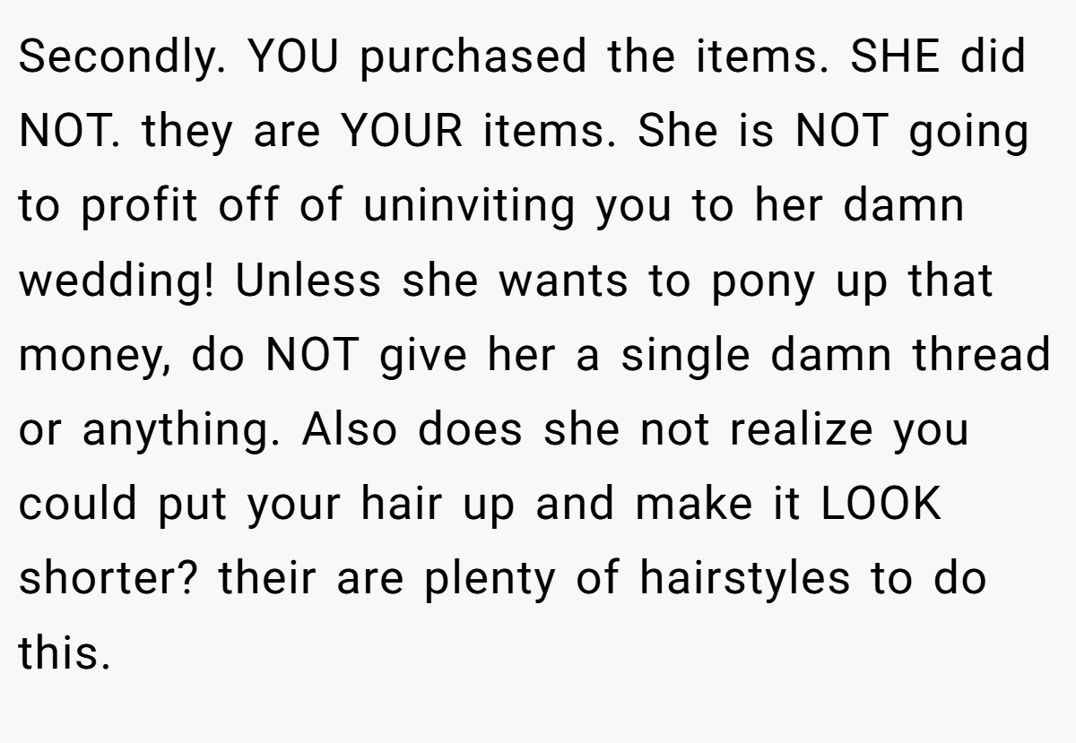 Secondly. YOU purchased the items. SHE did NOT. they are YOUR items. She is NOT going to profit off of uninviting you to her damn wedding! Unless she wants to pony up that money, do NOT give her a single damn thread or anything. Also does she not realize you could put your hair up and make it LOOK shorter? their are plenty of hairstyles to do this.