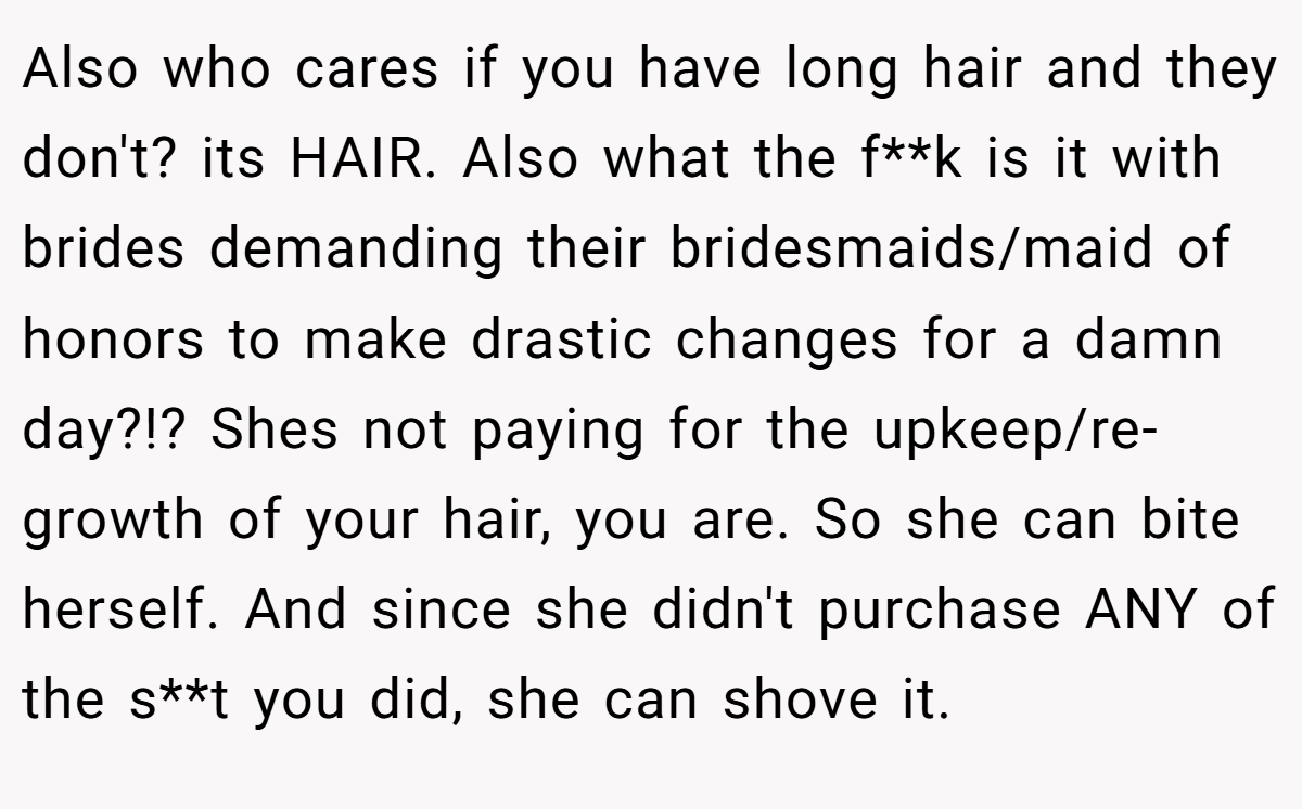 Also who cares if you have long hair and they don't? its HAIR. Also what the f**k is it with brides demanding their bridesmaids/maid of honors to make drastic changes for a damn day?!? Shes not paying for the upkeep/re-growth of your hair, you are. So she can bite herself. And since she didn't purchase ANY of the s**t you did, she can shove it.