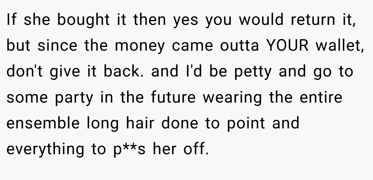 If she bought it then yes you would return it, but since the money came outta YOUR wallet, don't give it back. and I'd be petty and go to some party in the future wearing the entire ensemble long hair done to point and everything to p**s her off.