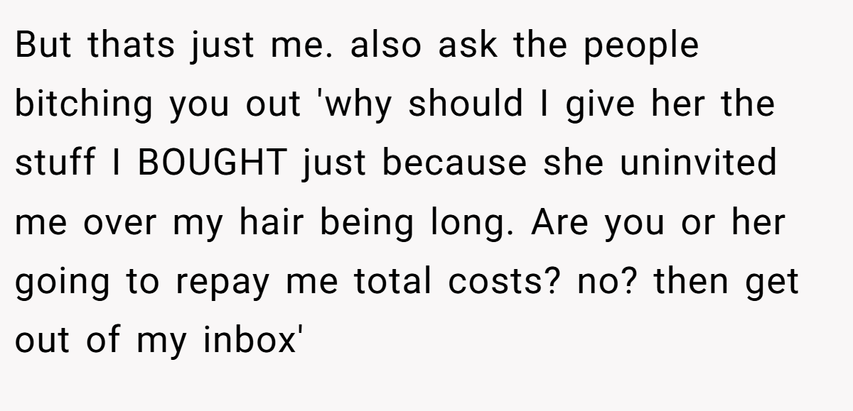 But thats just me. also ask the people bitching you out 'why should I give her the stuff I BOUGHT just because she uninvited me over my hair being long. Are you or her going to repay me total costs? no? then get out of my inbox'