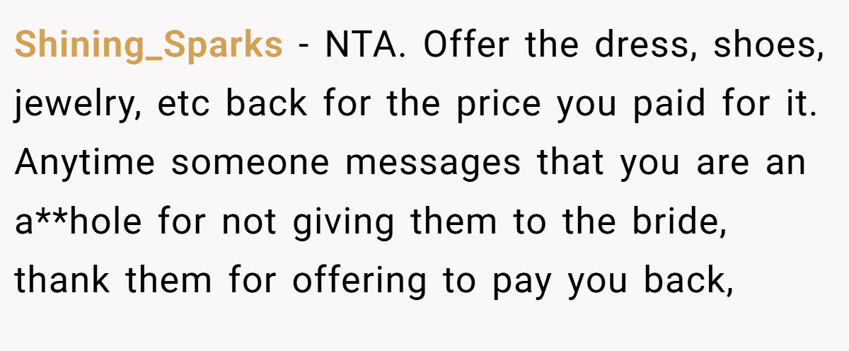Shining_Sparks − NTA. Offer the dress, shoes, jewelry, etc back for the price you paid for it. Anytime someone messages that you are an a**hole for not giving them to the bride, thank them for offering to pay you back,