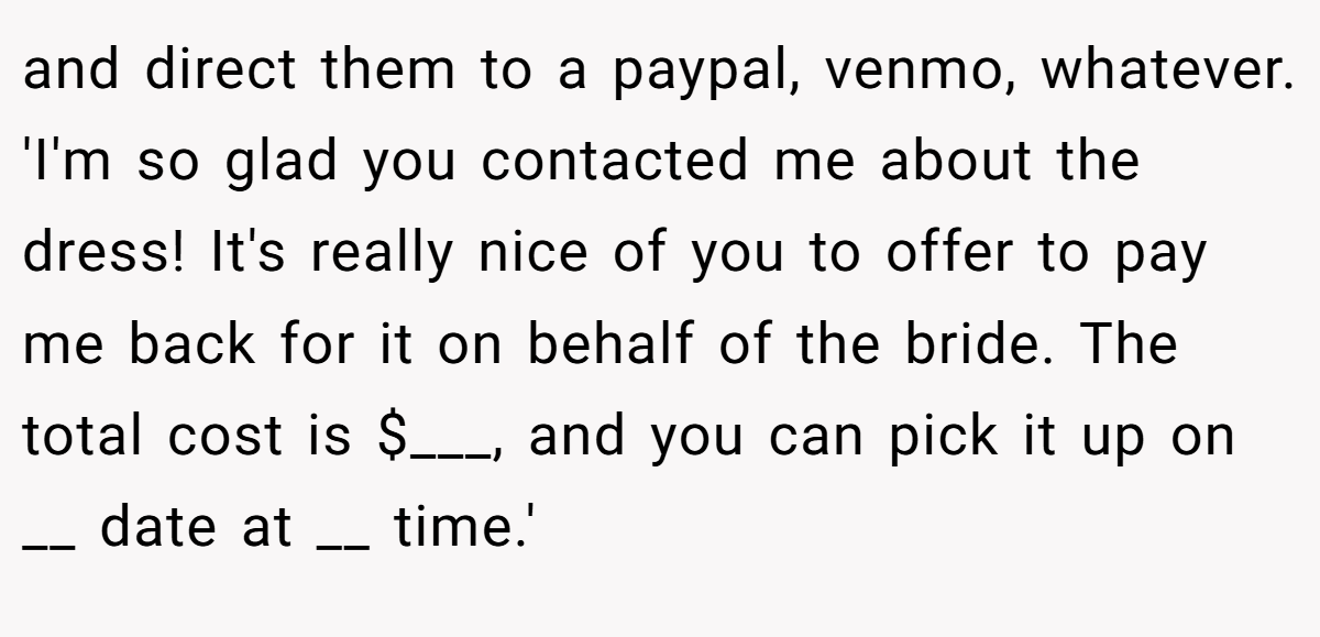 and direct them to a paypal, venmo, whatever. 'I'm so glad you contacted me about the dress! It's really nice of you to offer to pay me back for it on behalf of the bride. The total cost is $___, and you can pick it up on __ date at __ time.'