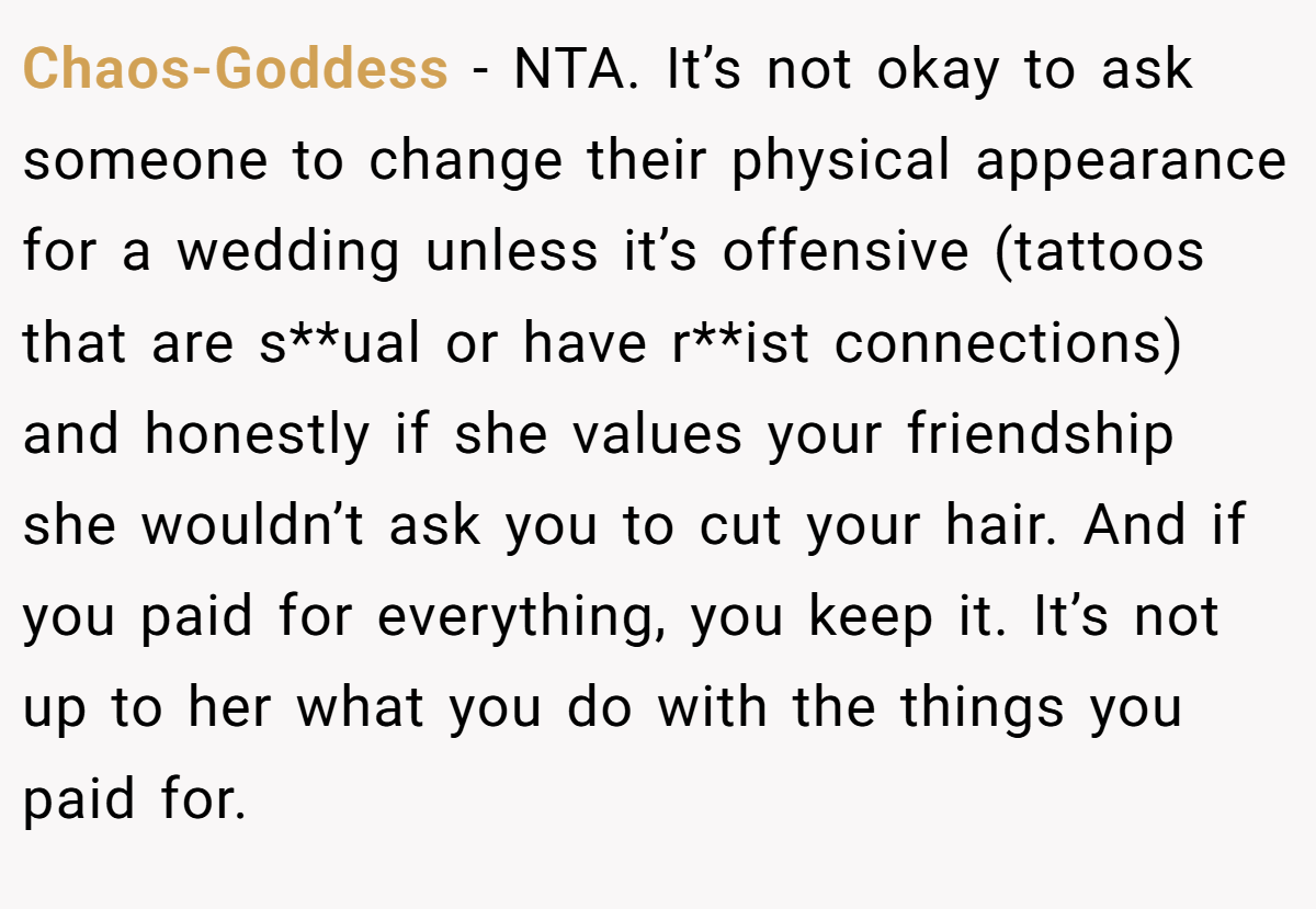 Chaos-Goddess − NTA. It’s not okay to ask someone to change their physical appearance for a wedding unless it’s offensive (tattoos that are s**ual or have r**ist connections) and honestly if she values your friendship she wouldn’t ask you to cut your hair. And if you paid for everything, you keep it. It’s not up to her what you do with the things you paid for.