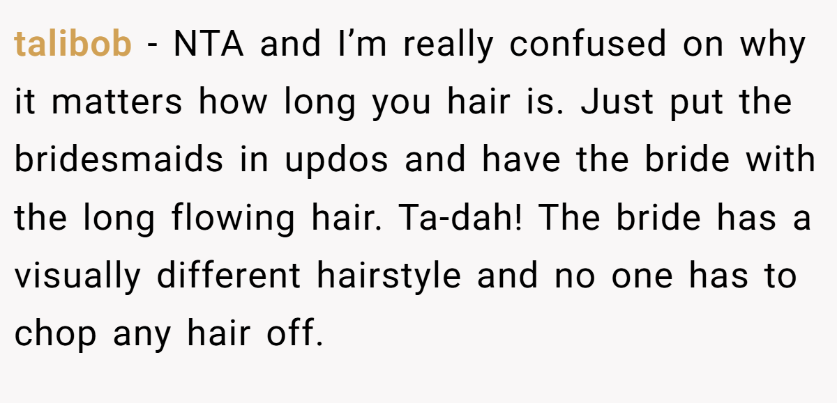 talibob − NTA and I’m really confused on why it matters how long you hair is. Just put the bridesmaids in updos and have the bride with the long flowing hair. Ta-dah! The bride has a visually different hairstyle and no one has to chop any hair off.