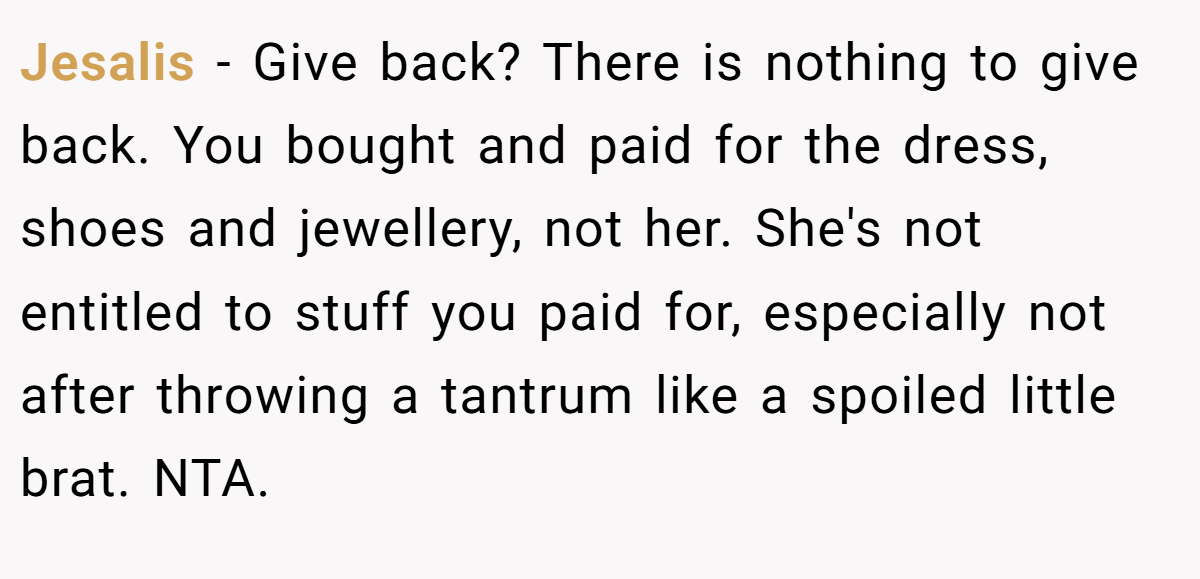 Jesalis − Give back? There is nothing to give back. You bought and paid for the dress, shoes and jewellery, not her. She's not entitled to stuff you paid for, especially not after throwing a tantrum like a spoiled little brat. NTA.
