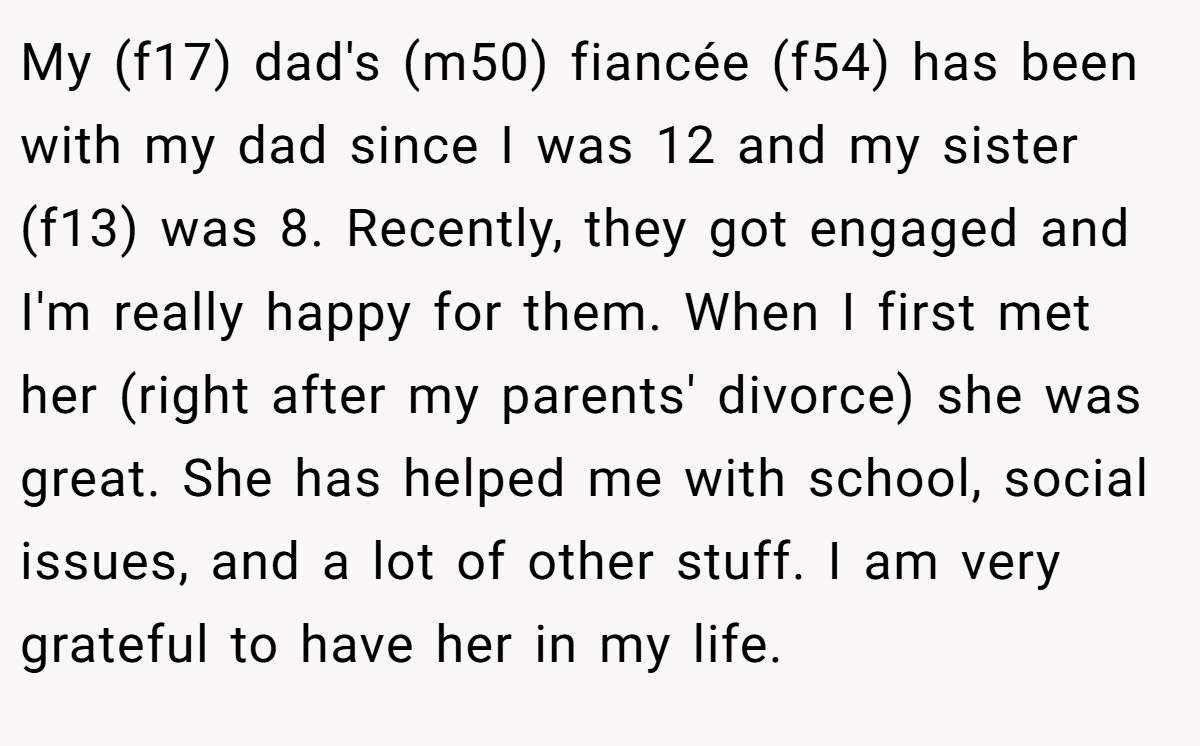 My (f17) dad's (m50) fiancée (f54) has been with my dad since I was 12 and my sister (f13) was 8. Recently, they got engaged and I'm really happy for them. When I first met her (right after my parents' divorce) she was great. She has helped me with school, social issues, and a lot of other stuff. I am very grateful to have her in my life.