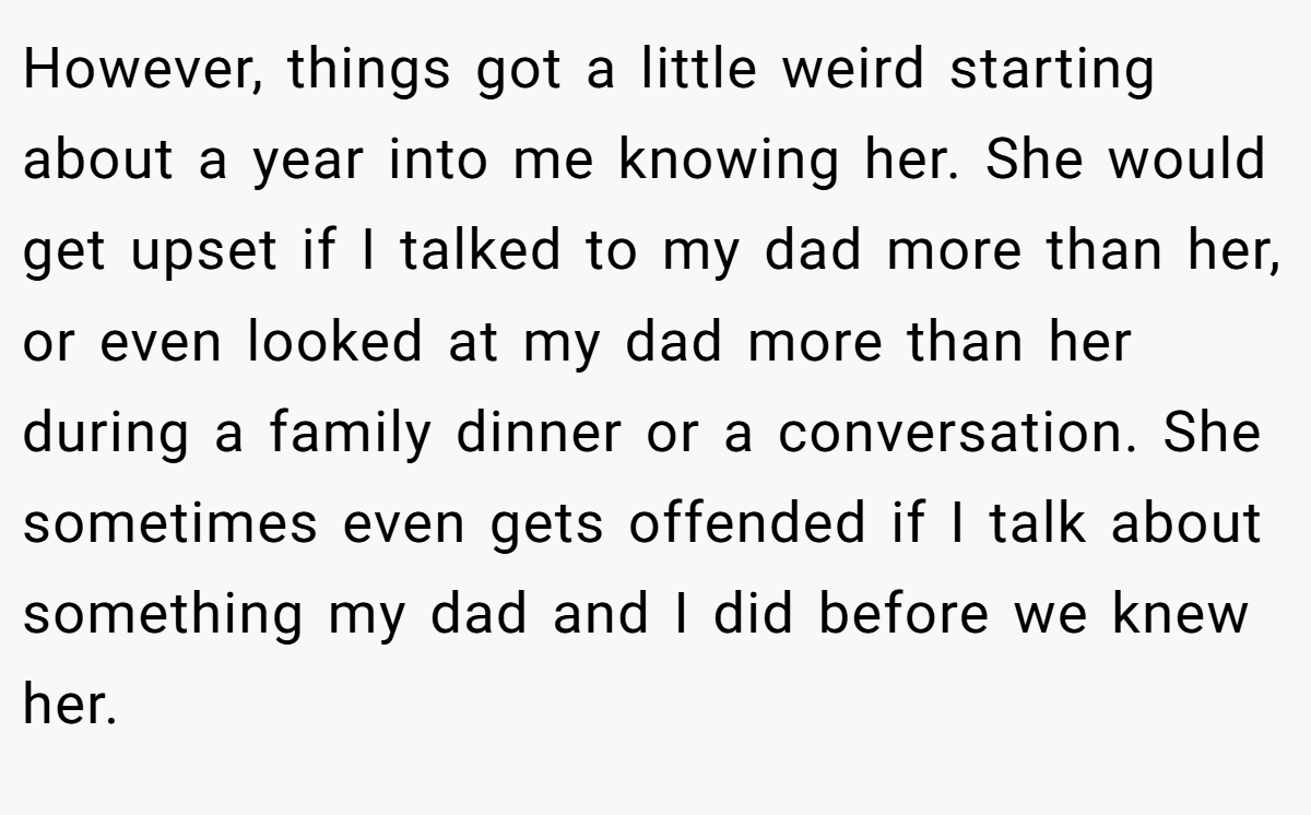 However, things got a little weird starting about a year into me knowing her. She would get upset if I talked to my dad more than her, or even looked at my dad more than her during a family dinner or a conversation. She sometimes even gets offended if I talk about something my dad and I did before we knew her.