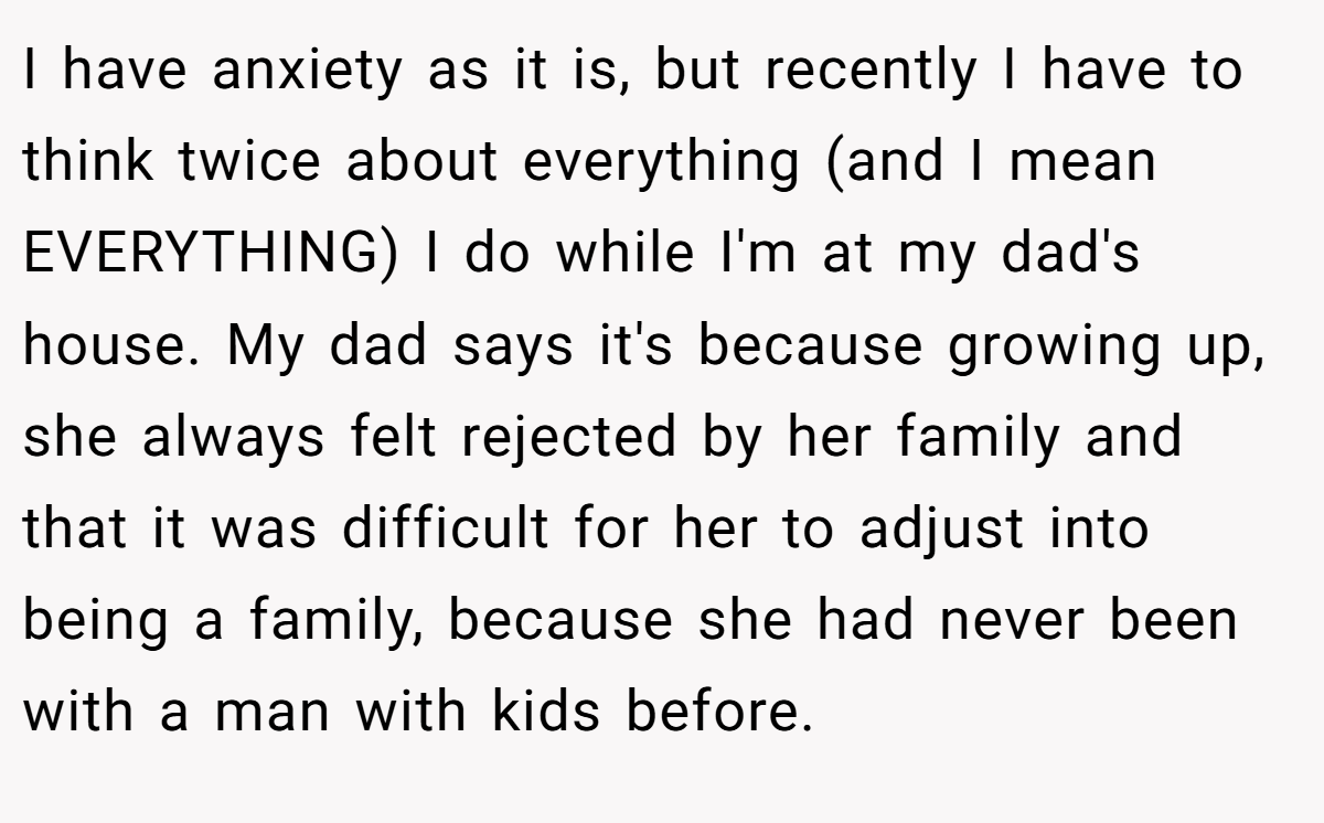 I have anxiety as it is, but recently I have to think twice about everything (and I mean EVERYTHING) I do while I'm at my dad's house. My dad says it's because growing up, she always felt rejected by her family and that it was difficult for her to adjust into being a family, because she had never been with a man with kids before.
