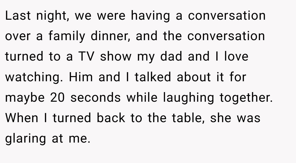 Last night, we were having a conversation over a family dinner, and the conversation turned to a TV show my dad and I love watching. Him and I talked about it for maybe 20 seconds while laughing together. When I turned back to the table, she was glaring at me.
