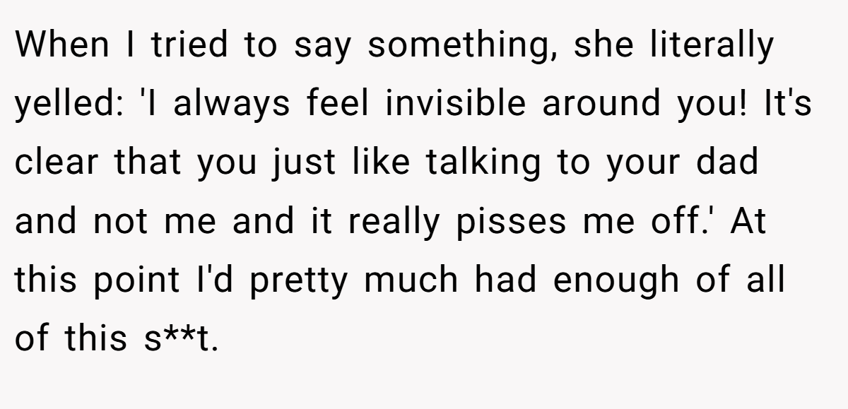 When I tried to say something, she literally yelled: 'I always feel invisible around you! It's clear that you just like talking to your dad and not me and it really pisses me off.' At this point I'd pretty much had enough of all of this s**t.