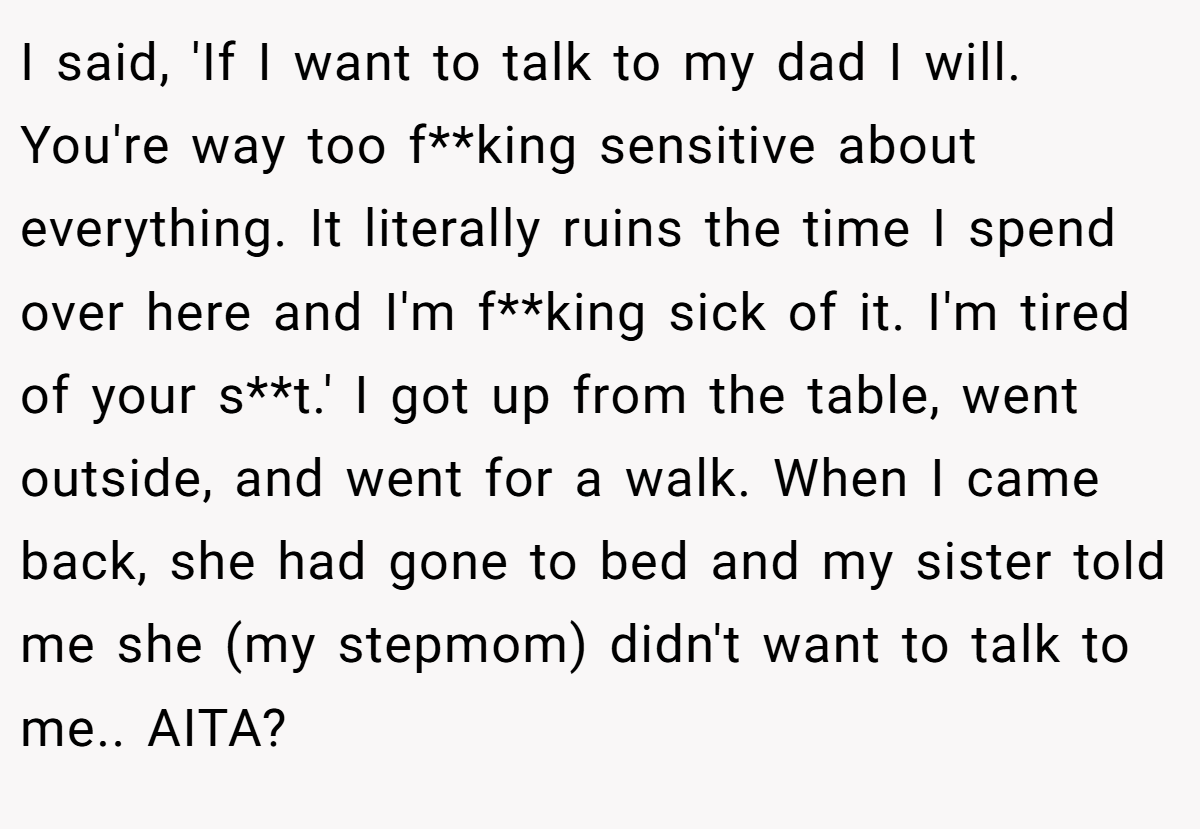 I said, 'If I want to talk to my dad I will. You're way too f**king sensitive about everything. It literally ruins the time I spend over here and I'm f**king sick of it. I'm tired of your s**t.' I got up from the table, went outside, and went for a walk. When I came back, she had gone to bed and my sister told me she (my stepmom) didn't want to talk to me.. AITA?