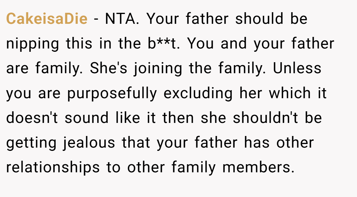 CakeisaDie − NTA. Your father should be nipping this in the b**t. You and your father are family. She's joining the family. Unless you are purposefully excluding her which it doesn't sound like it then she shouldn't be getting jealous that your father has other relationships to other family members.
