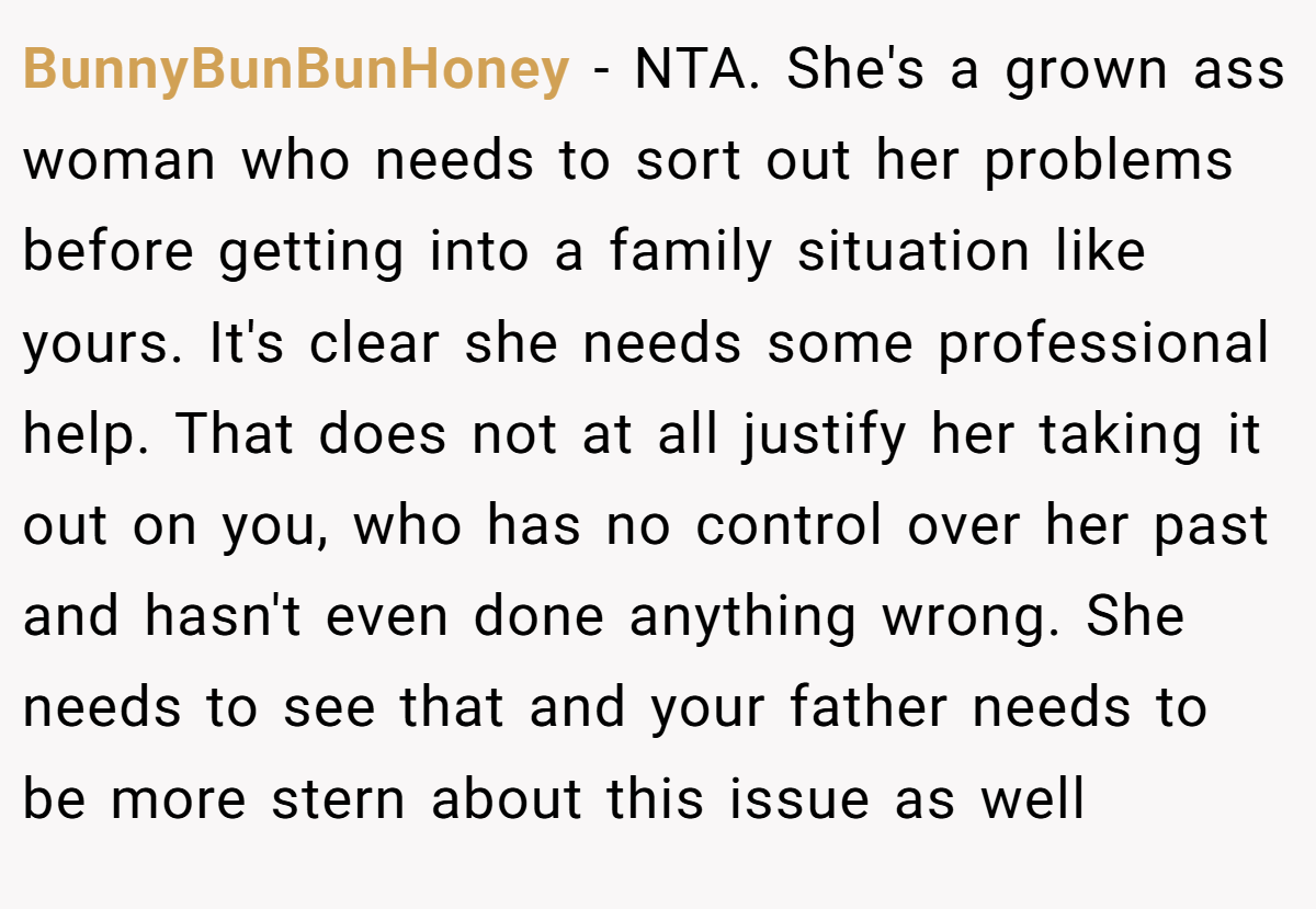 BunnyBunBunHoney − NTA. She's a grown ass woman who needs to sort out her problems before getting into a family situation like yours. It's clear she needs some professional help. That does not at all justify her taking it out on you, who has no control over her past and hasn't even done anything wrong. She needs to see that and your father needs to be more stern about this issue as well