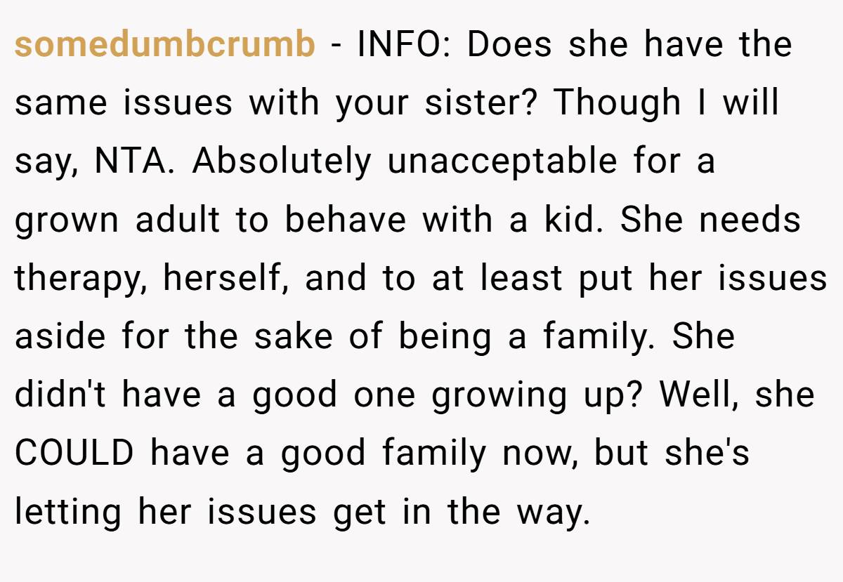 somedumbcrumb − INFO: Does she have the same issues with your sister? Though I will say, NTA. Absolutely unacceptable for a grown adult to behave with a kid. She needs therapy, herself, and to at least put her issues aside for the sake of being a family. She didn't have a good one growing up? Well, she COULD have a good family now, but she's letting her issues get in the way.