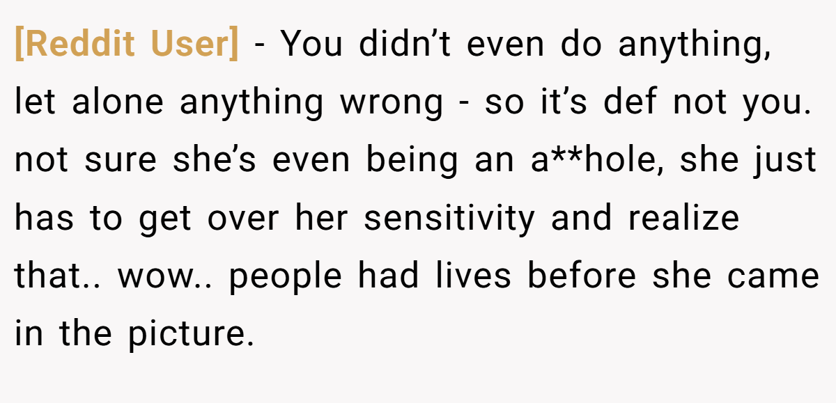 [Reddit User] − You didn’t even do anything, let alone anything wrong - so it’s def not you. not sure she’s even being an a**hole, she just has to get over her sensitivity and realize that.. wow.. people had lives before she came in the picture.
