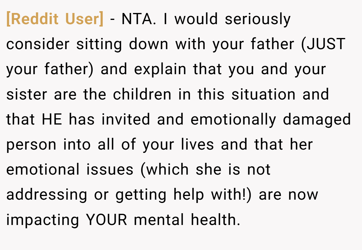 [Reddit User] − NTA. I would seriously consider sitting down with your father (JUST your father) and explain that you and your sister are the children in this situation and that HE has invited and emotionally damaged person into all of your lives and that her emotional issues (which she is not addressing or getting help with!) are now impacting YOUR mental health.