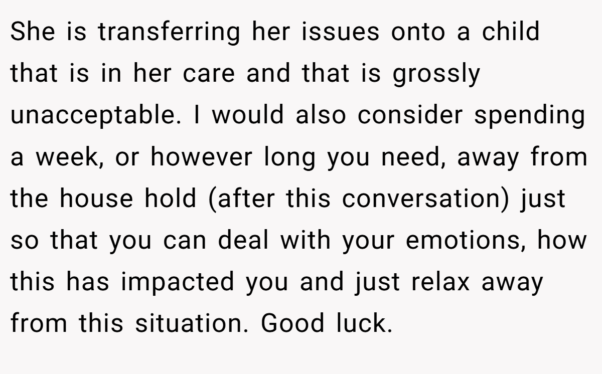 She is transferring her issues onto a child that is in her care and that is grossly unacceptable. I would also consider spending a week, or however long you need, away from the house hold (after this conversation) just so that you can deal with your emotions, how this has impacted you and just relax away from this situation. Good luck.