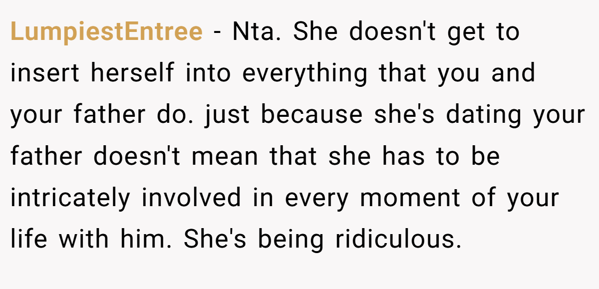 LumpiestEntree − Nta. She doesn't get to insert herself into everything that you and your father do. just because she's dating your father doesn't mean that she has to be intricately involved in every moment of your life with him. She's being ridiculous.