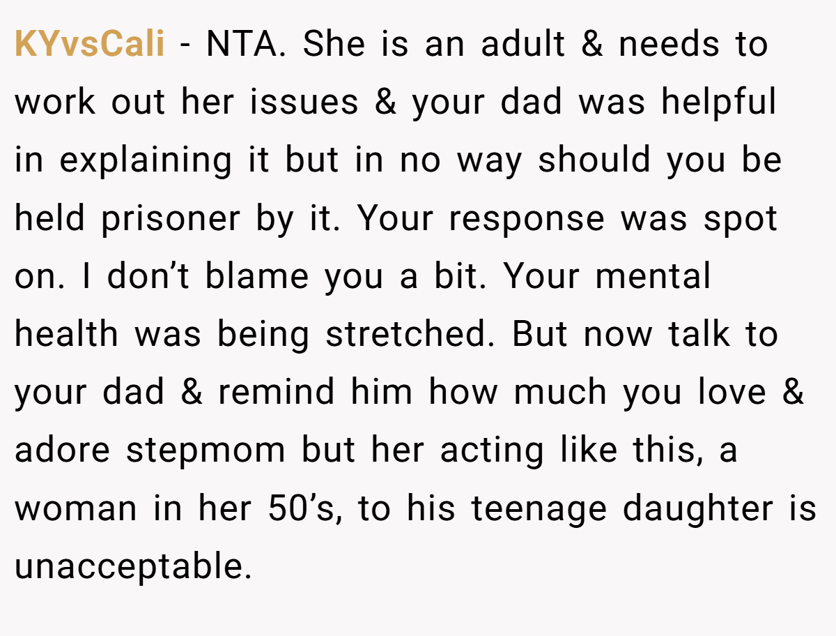 KYvsCali − NTA. She is an adult & needs to work out her issues & your dad was helpful in explaining it but in no way should you be held prisoner by it. Your response was spot on. I don’t blame you a bit. Your mental health was being stretched. But now talk to your dad & remind him how much you love & adore stepmom but her acting like this, a woman in her 50’s, to his teenage daughter is unacceptable.