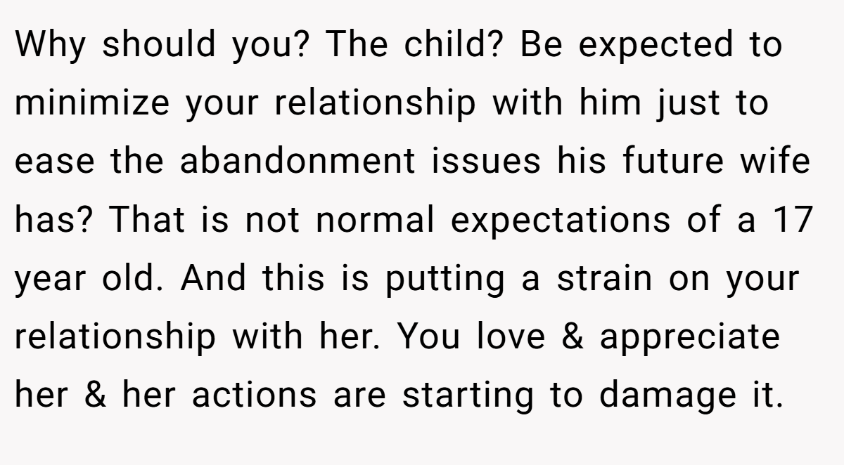 Why should you? The child? Be expected to minimize your relationship with him just to ease the abandonment issues his future wife has? That is not normal expectations of a 17 year old. And this is putting a strain on your relationship with her. You love & appreciate her & her actions are starting to damage it.