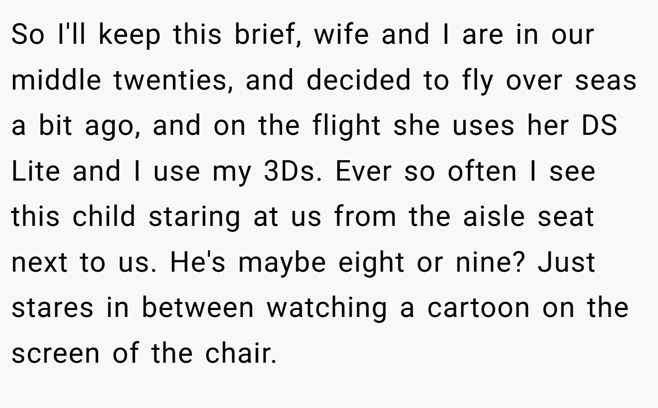 So I'll keep this brief, wife and I are in our middle twenties, and decided to fly over seas a bit ago, and on the flight she uses her DS Lite and I use my 3Ds. Ever so often I see this child staring at us from the aisle seat next to us. He's maybe eight or nine? Just stares in between watching a cartoon on the screen of the chair.