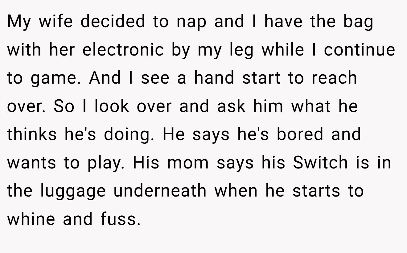 My wife decided to nap and I have the bag with her electronic by my leg while I continue to game. And I see a hand start to reach over. So I look over and ask him what he thinks he's doing. He says he's bored and wants to play. His mom says his Switch is in the luggage underneath when he starts to whine and fuss.