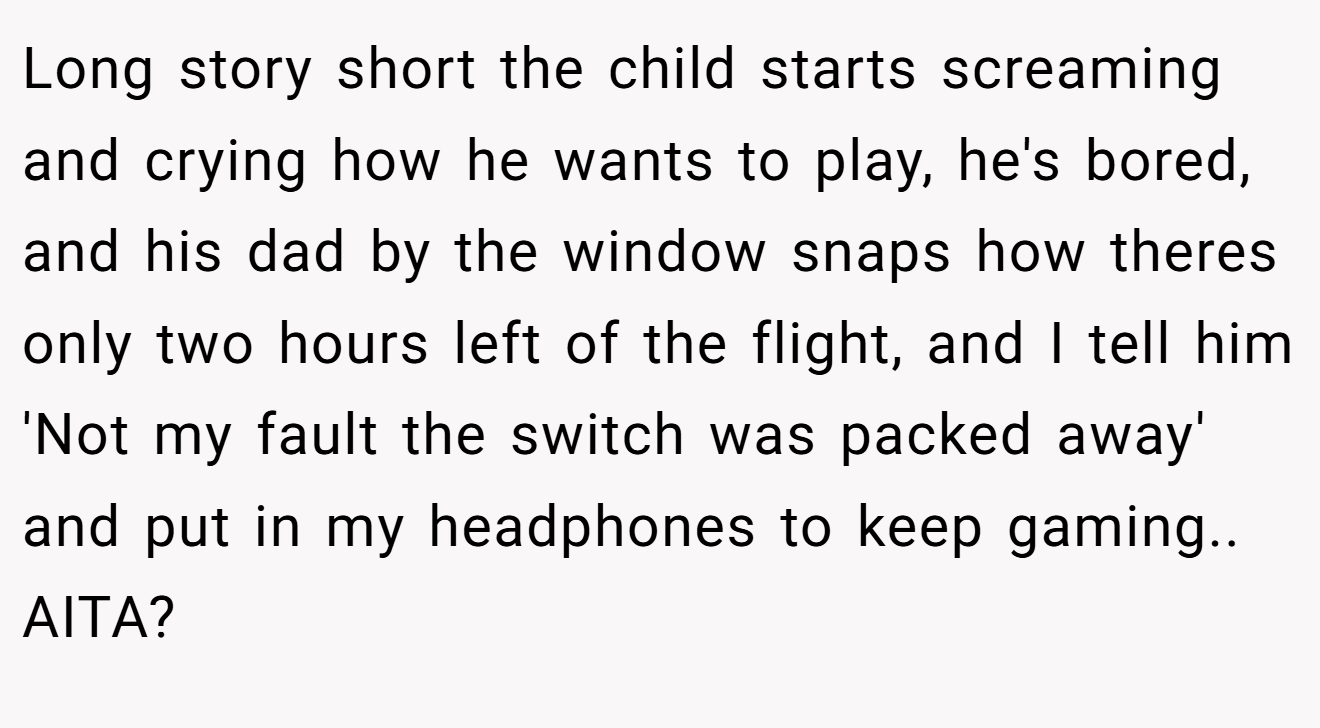 Long story short the child starts screaming and crying how he wants to play, he's bored, and his dad by the window snaps how theres only two hours left of the flight, and I tell him 'Not my fault the switch was packed away' and put in my headphones to keep gaming.. AITA?