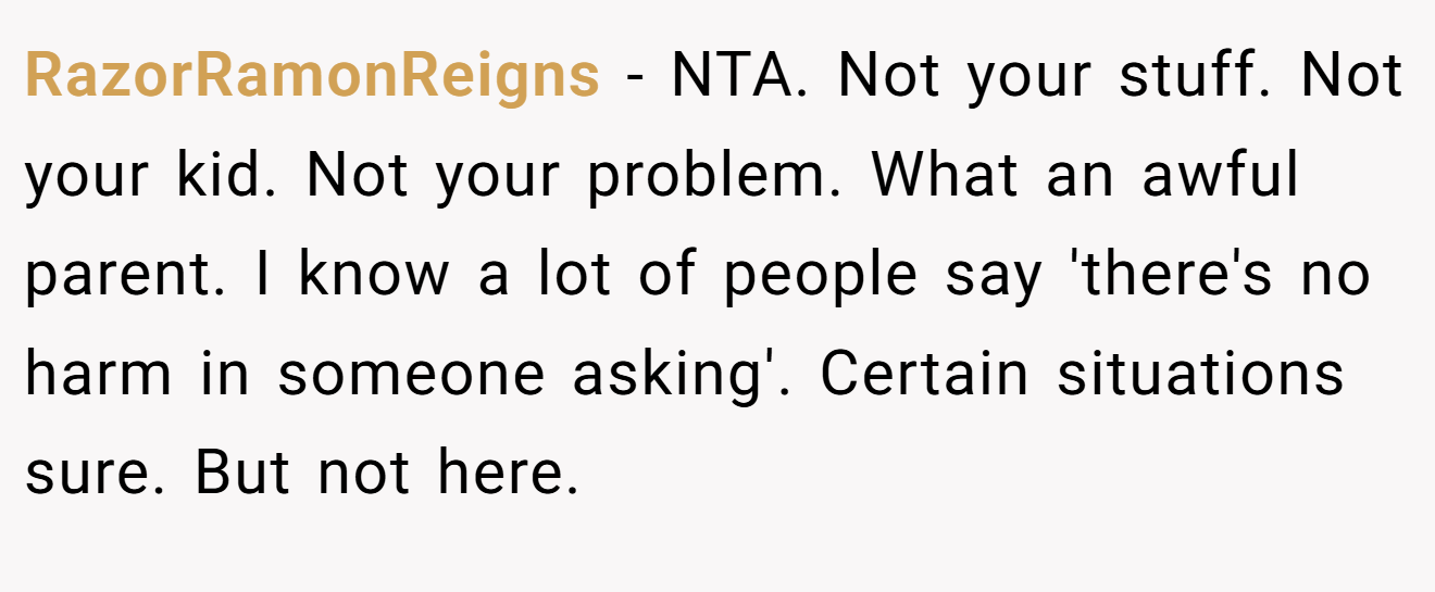 RazorRamonReigns - NTA. Not your stuff. Not your kid. Not your problem. What an awful parent. I know a lot of people say 'there's no harm in someone asking'. Certain situations sure. But not here.