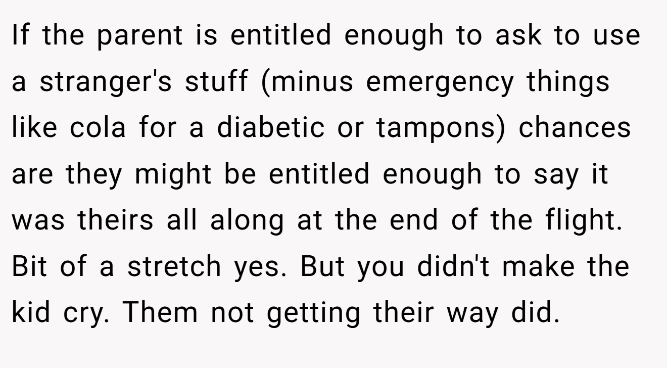 If the parent is entitled enough to ask to use a stranger's stuff (minus emergency things like cola for a diabetic or tampons) chances are they might be entitled enough to say it was theirs all along at the end of the flight. Bit of a stretch yes. But you didn't make the kid cry. Them not getting their way did.