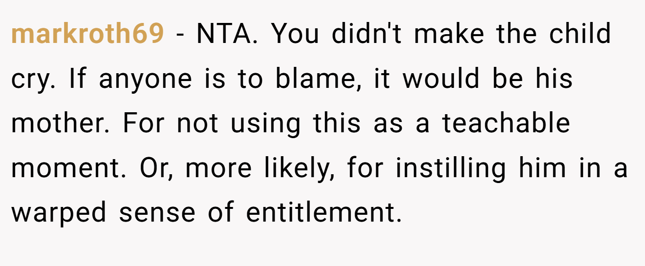 markroth69 - NTA. You didn't make the child cry. If anyone is to blame, it would be his mother. For not using this as a teachable moment. Or, more likely, for instilling him in a warped sense of entitlement.