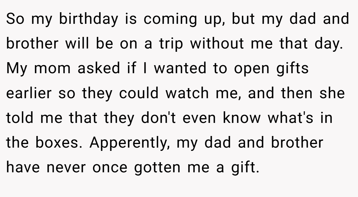So my birthday is coming up, but my dad and brother will be on a trip without me that day. My mom asked if I wanted to open gifts earlier so they could watch me, and then she told me that they don't even know what's in the boxes. Apperently, my dad and brother have never once gotten me a gift.