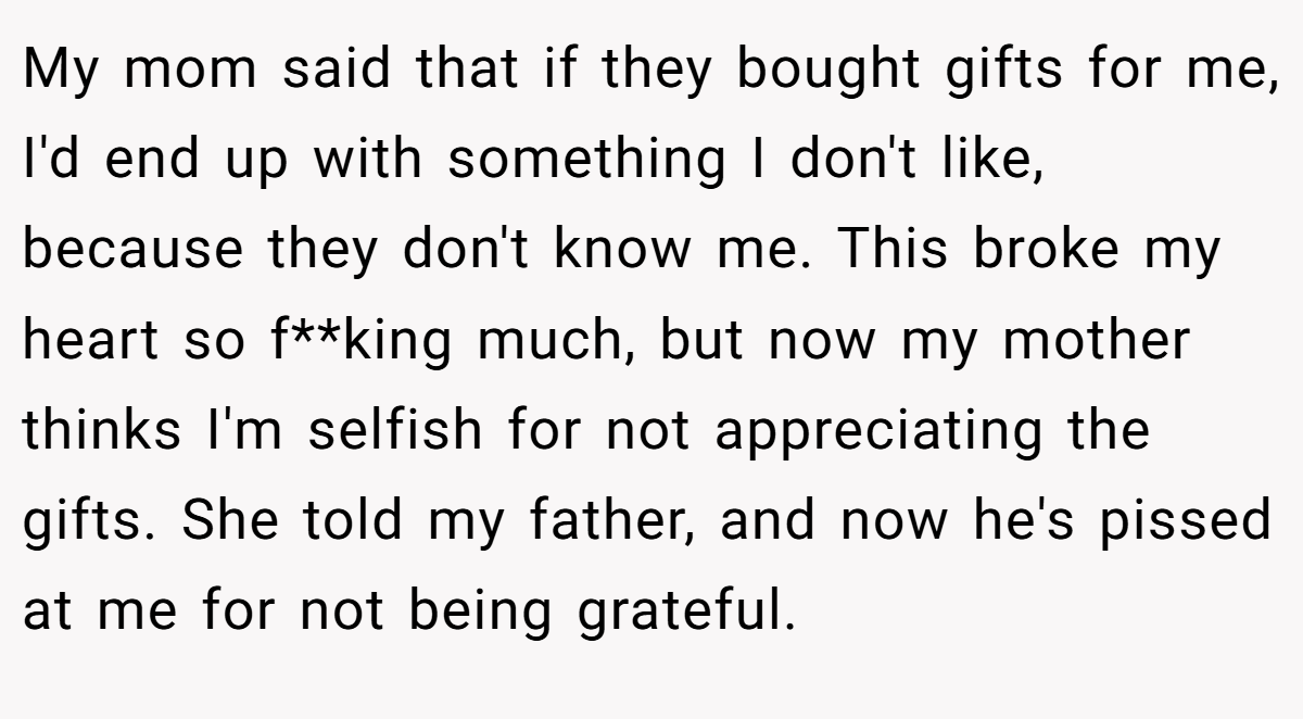 My mom said that if they bought gifts for me, I'd end up with something I don't like, because they don't know me. This broke my heart so f**king much, but now my mother thinks I'm selfish for not appreciating the gifts. She told my father, and now he's pissed at me for not being grateful.