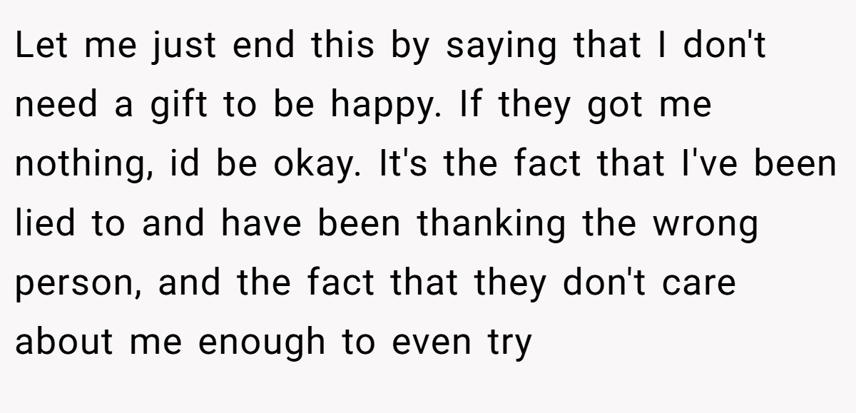Let me just end this by saying that I don't need a gift to be happy. If they got me nothing, id be okay. It's the fact that I've been lied to and have been thanking the wrong person, and the fact that they don't care about me enough to even try