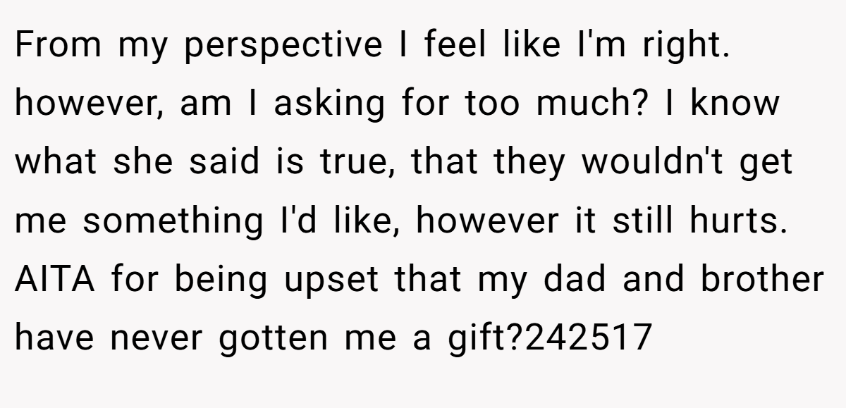 From my perspective I feel like I'm right. however, am I asking for too much? I know what she said is true, that they wouldn't get me something I'd like, however it still hurts. AITA for being upset that my dad and brother have never gotten me a gift?242517