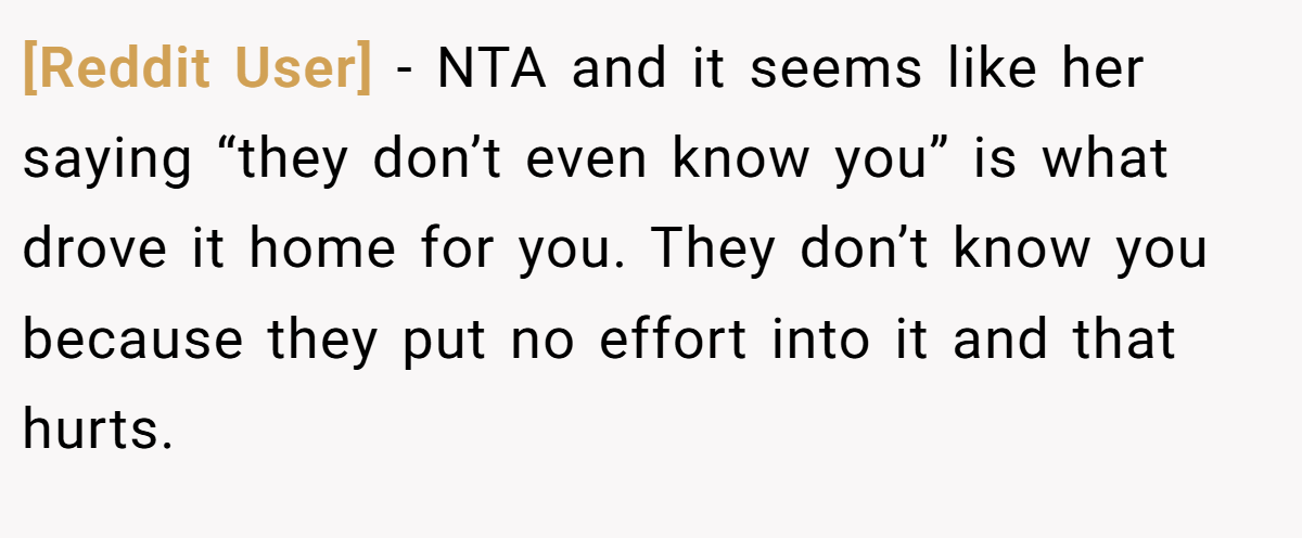 [Reddit User] − NTA and it seems like her saying “they don’t even know you” is what drove it home for you. They don’t know you because they put no effort into it and that hurts.