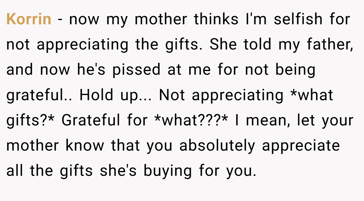 Korrin − now my mother thinks I'm selfish for not appreciating the gifts. She told my father, and now he's pissed at me for not being grateful.. Hold up... Not appreciating *what gifts?* Grateful for *what???* I mean, let your mother know that you absolutely appreciate all the gifts she's buying for you.