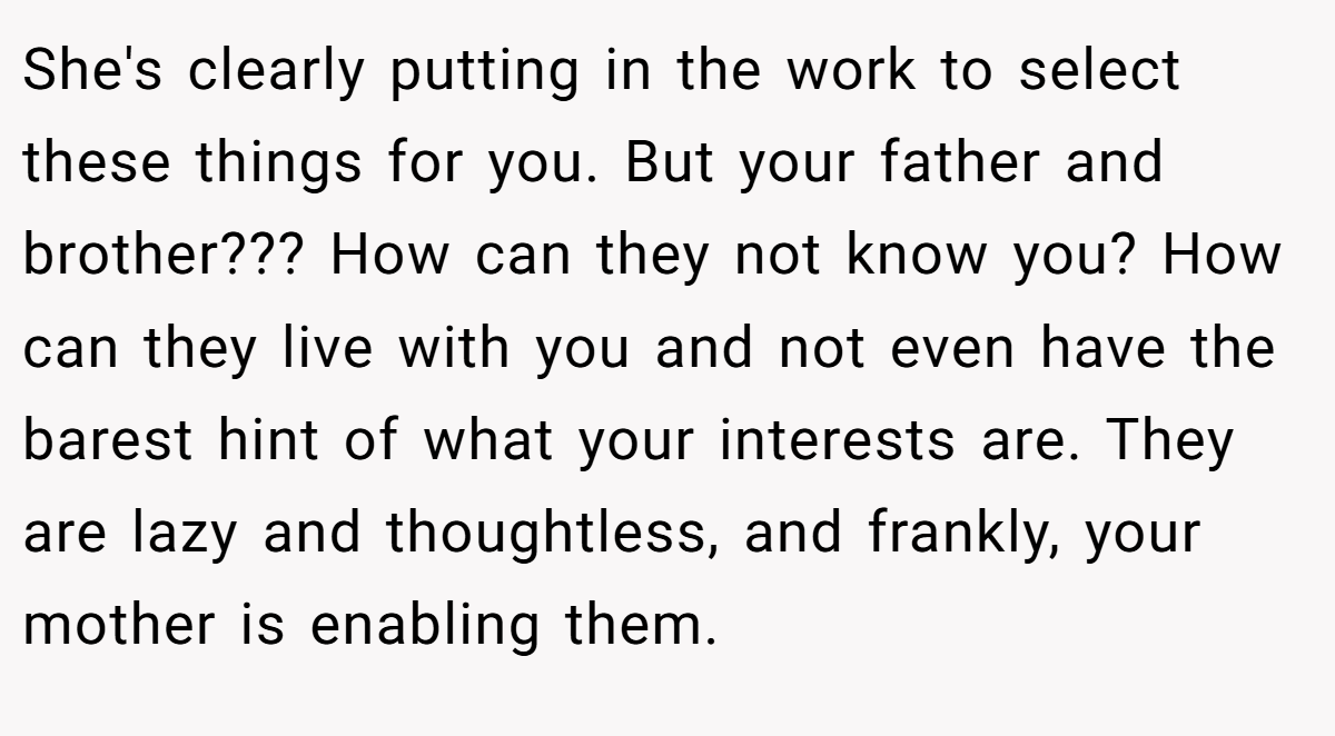 She's clearly putting in the work to select these things for you. But your father and brother??? How can they not know you? How can they live with you and not even have the barest hint of what your interests are. They are lazy and thoughtless, and frankly, your mother is enabling them.