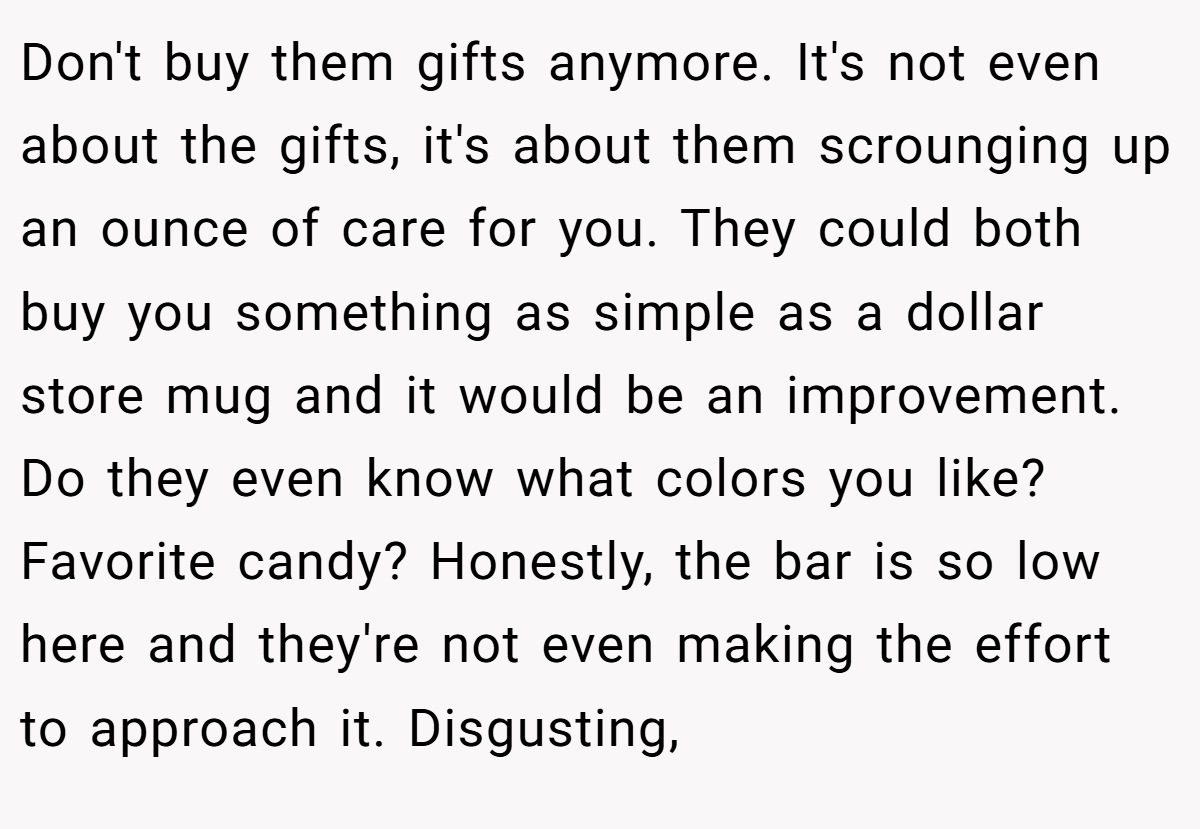 Don't buy them gifts anymore. It's not even about the gifts, it's about them scrounging up an ounce of care for you. They could both buy you something as simple as a dollar store mug and it would be an improvement. Do they even know what colors you like? Favorite candy? Honestly, the bar is so low here and they're not even making the effort to approach it. Disgusting,