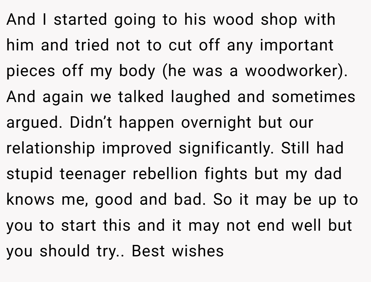 And I started going to his wood shop with him and tried not to cut off any important pieces off my body (he was a woodworker). And again we talked laughed and sometimes argued. Didn’t happen overnight but our relationship improved significantly. Still had stupid teenager rebellion fights but my dad knows me, good and bad. So it may be up to you to start this and it may not end well but you should try.. Best wishes