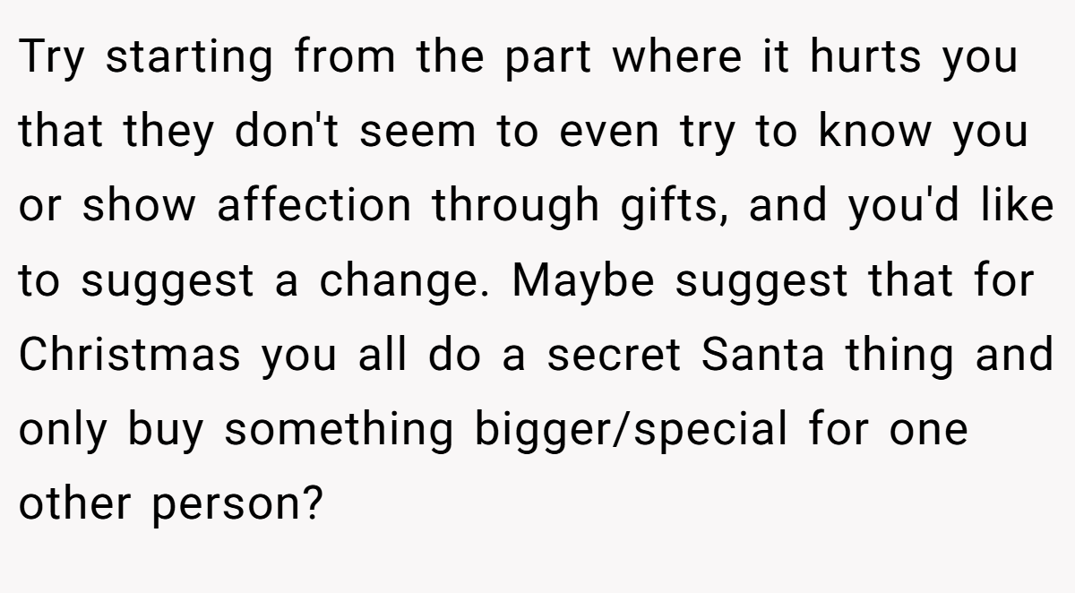 Try starting from the part where it hurts you that they don't seem to even try to know you or show affection through gifts, and you'd like to suggest a change. Maybe suggest that for Christmas you all do a secret Santa thing and only buy something bigger/special for one other person?
