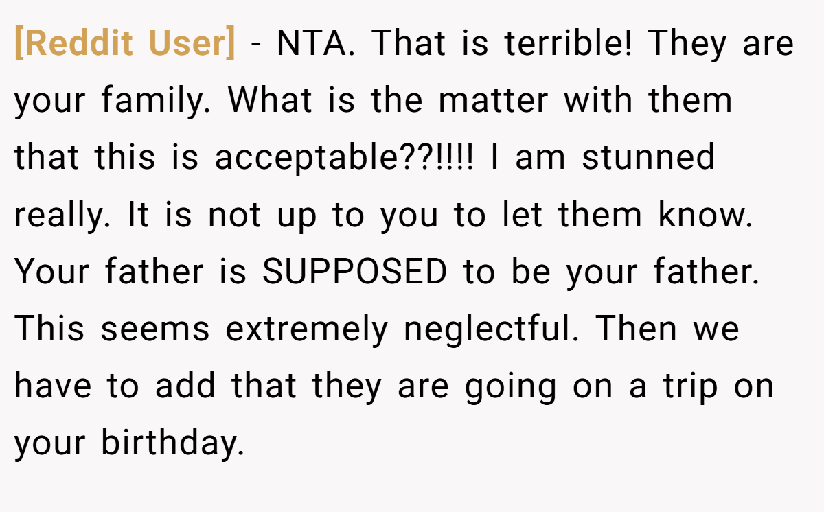 [Reddit User] − NTA. That is terrible! They are your family. What is the matter with them that this is acceptable??!!!! I am stunned really. It is not up to you to let them know. Your father is SUPPOSED to be your father. This seems extremely neglectful. Then we have to add that they are going on a trip on your birthday.