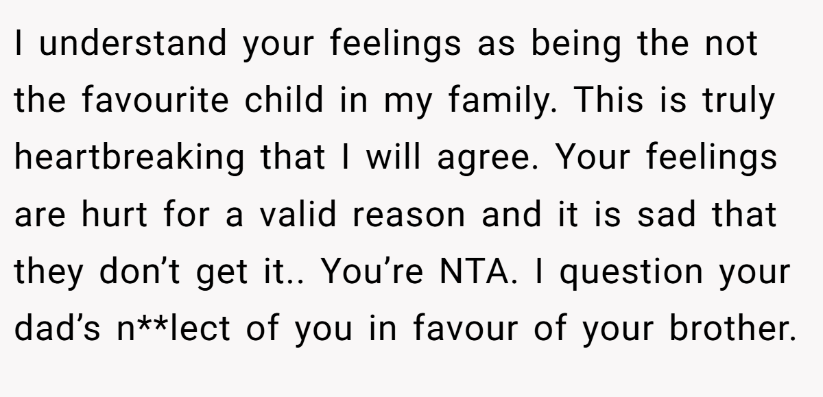 I understand your feelings as being the not the favourite child in my family. This is truly heartbreaking that I will agree. Your feelings are hurt for a valid reason and it is sad that they don’t get it.. You’re NTA. I question your dad’s n**lect of you in favour of your brother.